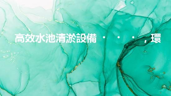 高效水池清淤設備，環(huán)保清潔新選擇！
